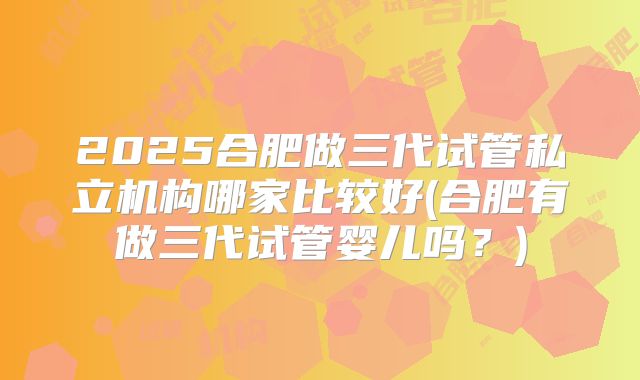 2025合肥做三代试管私立机构哪家比较好(合肥有做三代试管婴儿吗?)