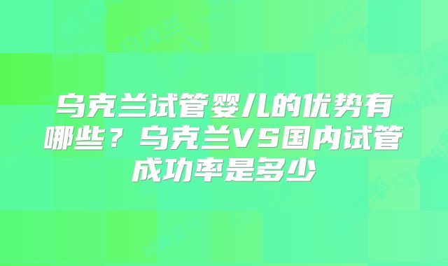 乌克兰试管婴儿的优势有哪些？乌克兰VS国内试管成功率是多少