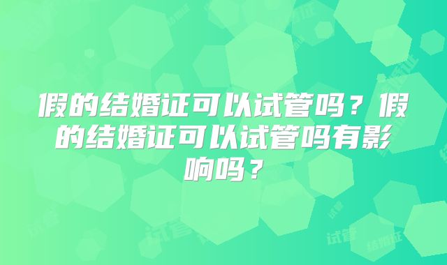 假的结婚证可以试管吗？假的结婚证可以试管吗有影响吗？