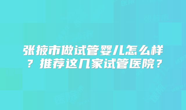 张掖市做试管婴儿怎么样？推荐这几家试管医院？