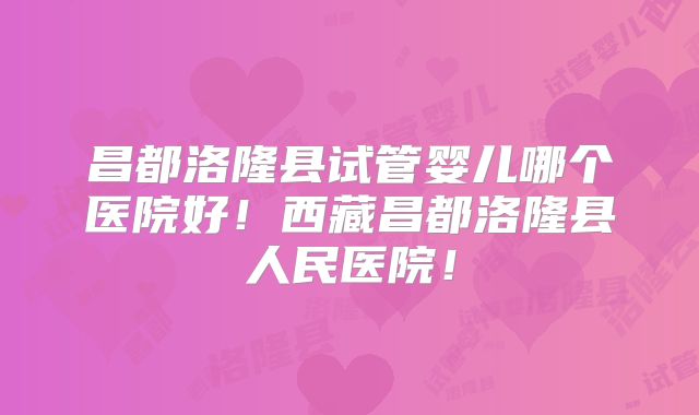 昌都洛隆县试管婴儿哪个医院好!西藏昌都洛隆县人民医院!