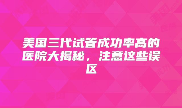 美国三代试管成功率高的医院大揭秘，注意这些误区