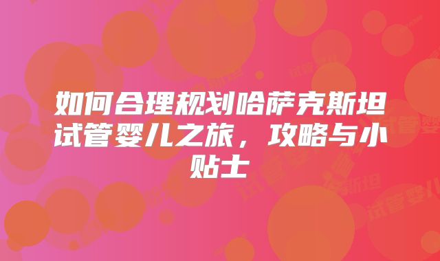 如何合理规划哈萨克斯坦试管婴儿之旅，攻略与小贴士