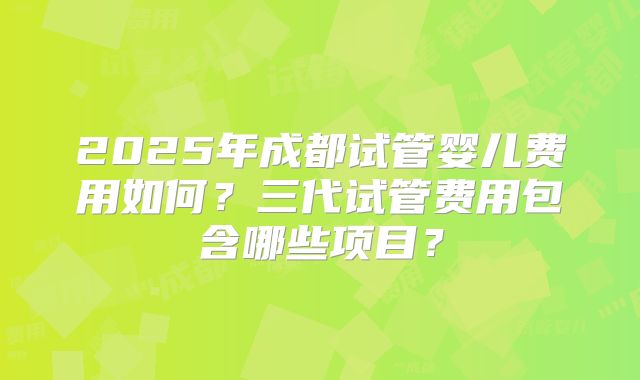 2025年成都试管婴儿费用如何？三代试管费用包含哪些项目？