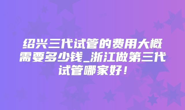绍兴三代试管的费用大概需要多少钱_浙江做第三代试管哪家好!