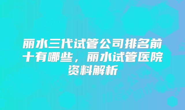 丽水三代试管公司排名前十有哪些，丽水试管医院资料解析