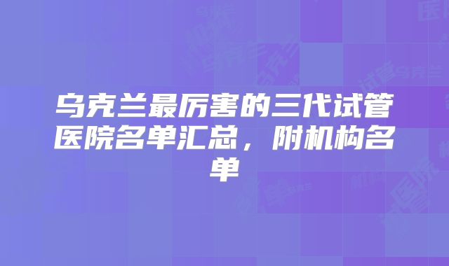 乌克兰最厉害的三代试管医院名单汇总,附机构名单