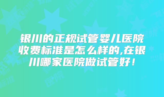 银川的正规试管婴儿医院收费标准是怎么样的,在银川哪家医院做试管好！