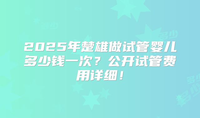 2025年楚雄做试管婴儿多少钱一次？公开试管费用详细！