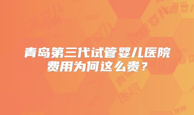 青岛第三代试管婴儿医院费用为何这么贵？