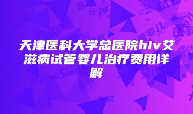 天津医科大学总医院hiv艾滋病试管婴儿治疗费用详解