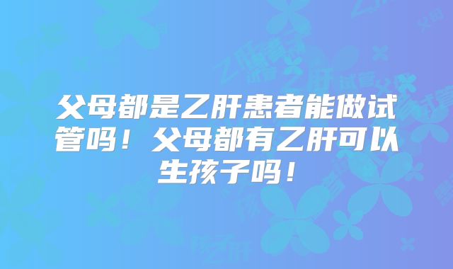 父母都是乙肝患者能做试管吗！父母都有乙肝可以生孩子吗！