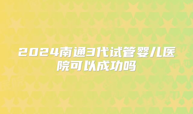 2024南通3代试管婴儿医院可以成功吗