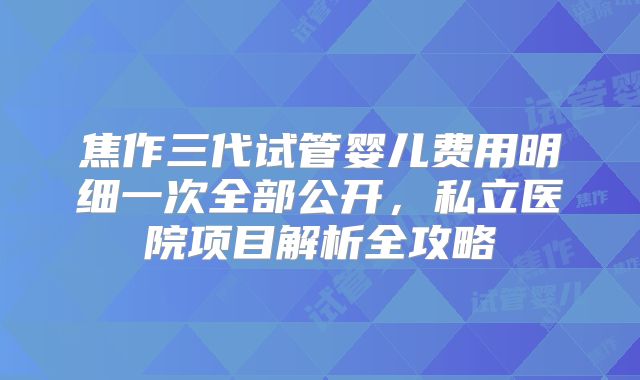焦作三代试管婴儿费用明细一次全部公开，私立医院项目解析全攻略