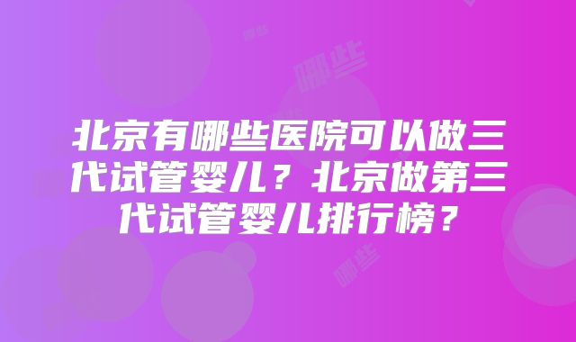 北京有哪些医院可以做三代试管婴儿?北京做第三代试管婴儿排行榜?