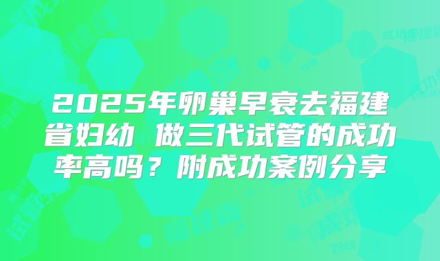 2025年卵巢早衰去福建省妇幼 做三代试管的成功率高吗?附成功案例分享