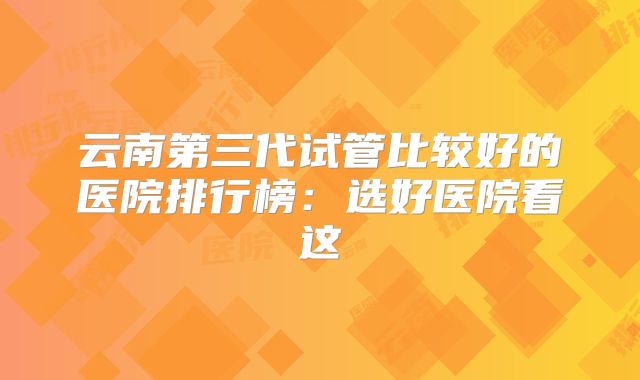 云南第三代试管比较好的医院排行榜：选好医院看这