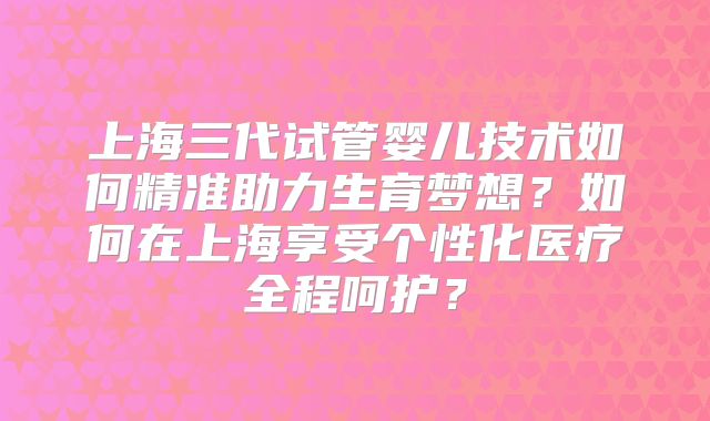 上海三代试管婴儿技术如何精准助力生育梦想？如何在上海享受个性化医疗全程呵护？