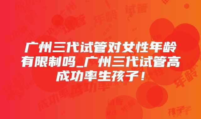 广州三代试管对女性年龄有限制吗_广州三代试管高成功率生孩子！