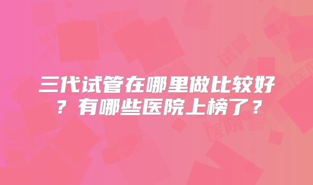 三代试管在哪里做比较好？有哪些医院上榜了？