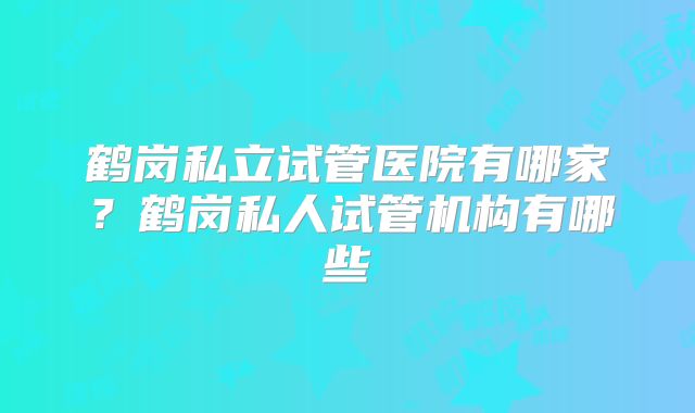 鹤岗私立试管医院有哪家？鹤岗私人试管机构有哪些