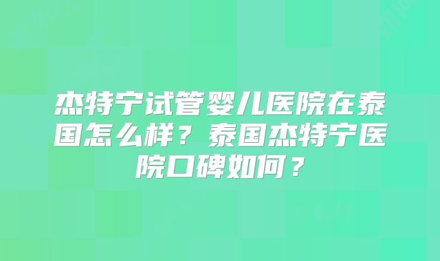 杰特宁试管婴儿医院在泰国怎么样？泰国杰特宁医院口碑如何？