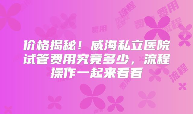 价格揭秘!威海私立医院试管费用究竟多少,流程操作一起来看看