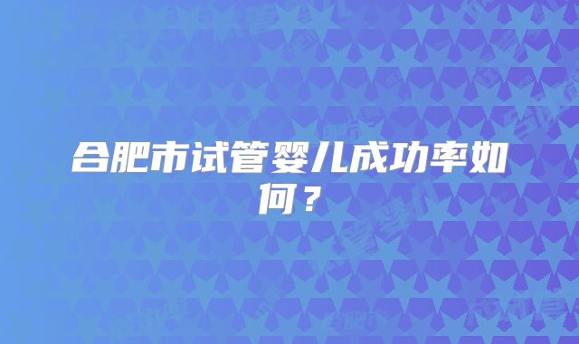 合肥市试管婴儿成功率如何？