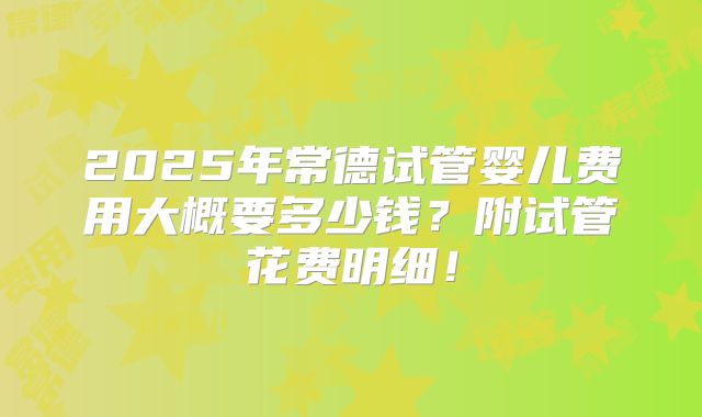 2025年常德试管婴儿费用大概要多少钱？附试管花费明细！