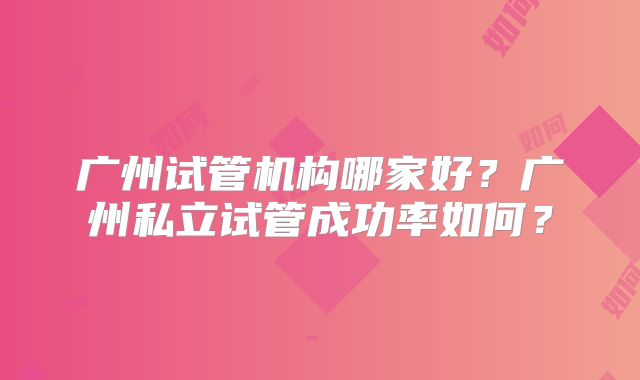广州试管机构哪家好？广州私立试管成功率如何？