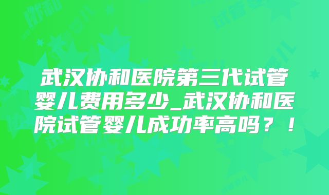 武汉协和医院第三代试管婴儿费用多少_武汉协和医院试管婴儿成功率高吗？！