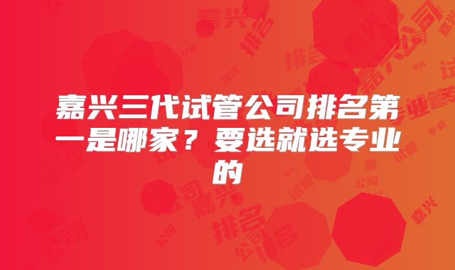 嘉兴三代试管公司排名第一是哪家？要选就选专业的