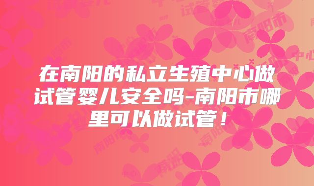 在南阳的私立生殖中心做试管婴儿安全吗-南阳市哪里可以做试管！