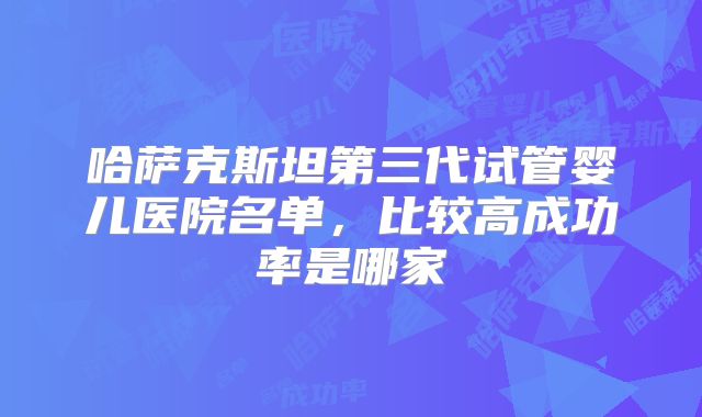 哈萨克斯坦第三代试管婴儿医院名单,比较高成功率是哪家