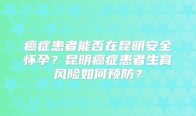 癌症患者能否在昆明安全怀孕？昆明癌症患者生育风险如何预防？