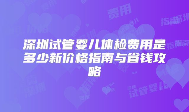 深圳试管婴儿体检费用是多少新价格指南与省钱攻略