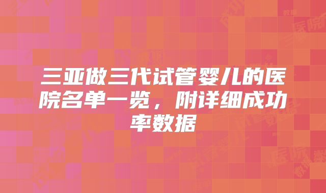 三亚做三代试管婴儿的医院名单一览,附详细成功率数据