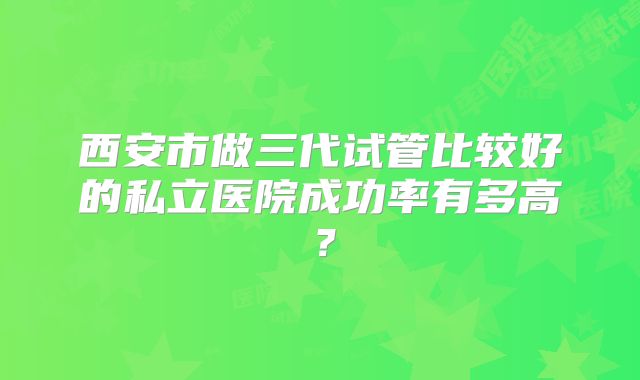 西安市做三代试管比较好的私立医院成功率有多高？