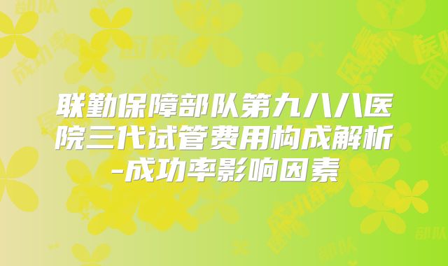 联勤保障部队第九八八医院三代试管费用构成解析-成功率影响因素