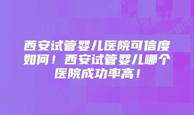 西安试管婴儿医院可信度如何！西安试管婴儿哪个医院成功率高！