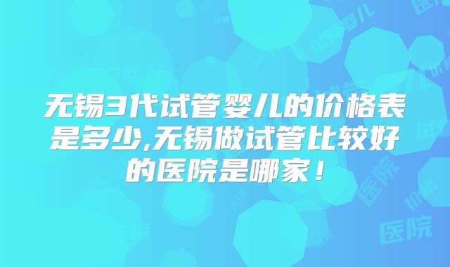 无锡3代试管婴儿的价格表是多少,无锡做试管比较好的医院是哪家！