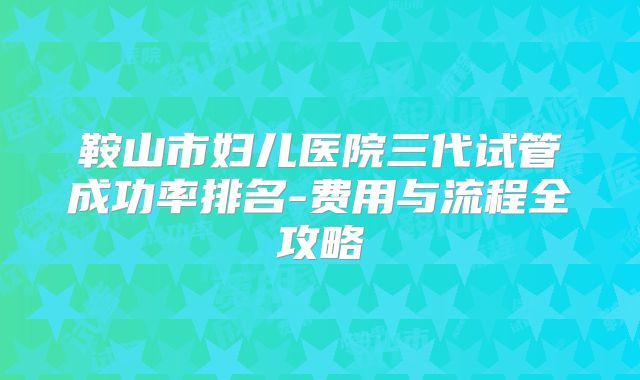 鞍山市妇儿医院三代试管成功率排名-费用与流程全攻略