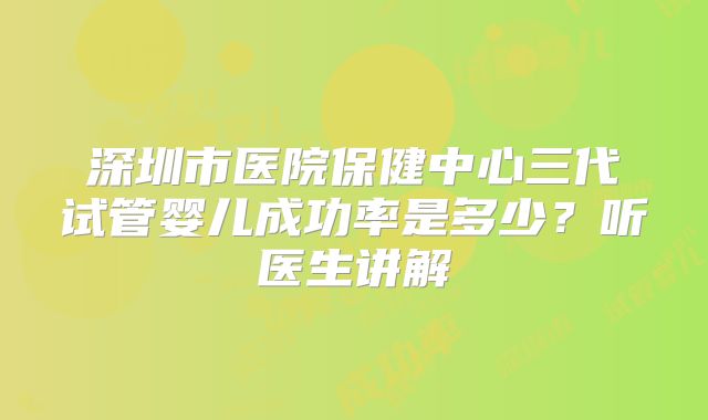 深圳市医院保健中心三代试管婴儿成功率是多少？听医生讲解