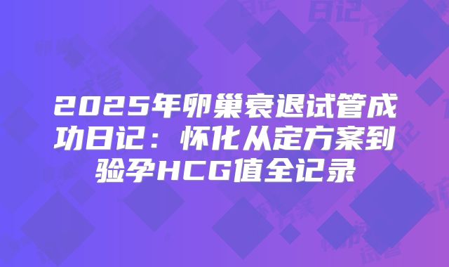 2025年卵巢衰退试管成功日记：怀化从定方案到验孕HCG值全记录