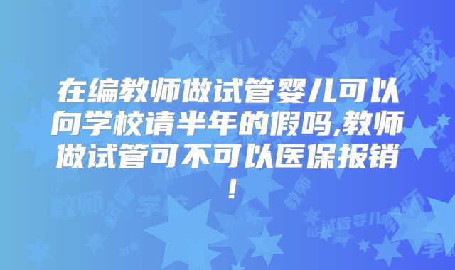 在编教师做试管婴儿可以向学校请半年的假吗,教师做试管可不可以医保报销！