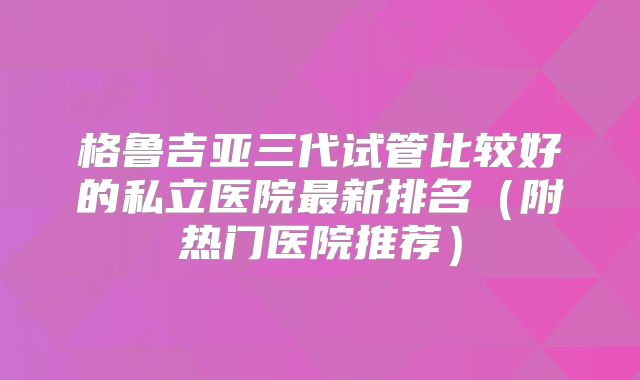 格鲁吉亚三代试管比较好的私立医院最新排名（附热门医院推荐）