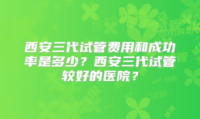 西安三代试管费用和成功率是多少？西安三代试管较好的医院？