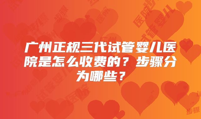 广州正规三代试管婴儿医院是怎么收费的?步骤分为哪些?