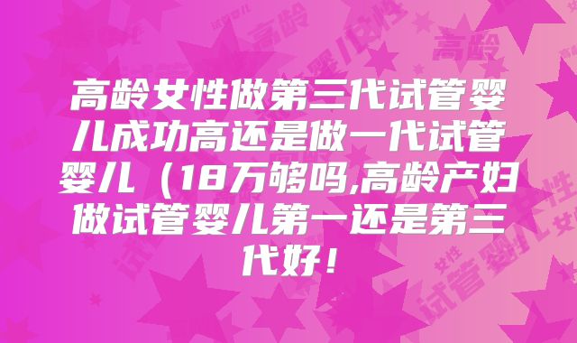 高龄女性做第三代试管婴儿成功高还是做一代试管婴儿（18万够吗,高龄产妇做试管婴儿第一还是第三代好！
