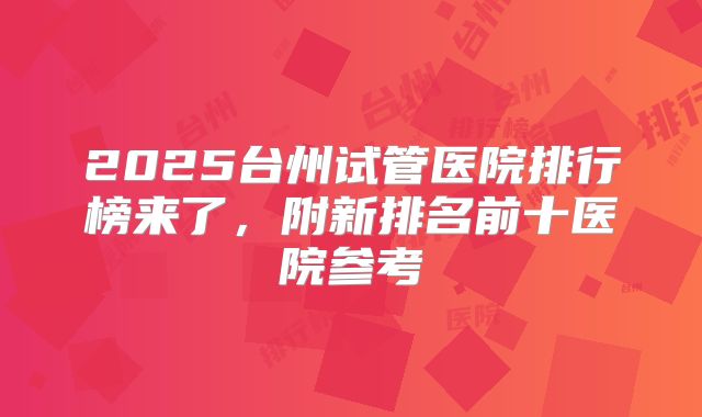 2025台州试管医院排行榜来了,附新排名前十医院参考